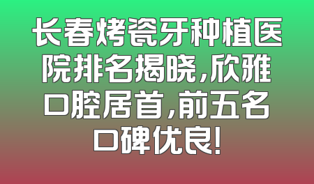 长春烤瓷牙种植医院排名揭晓，欣雅口腔居首，前五名口碑优良！