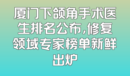 厦门下颌角手术医生排名公布，修复领域专家榜单新鲜出炉