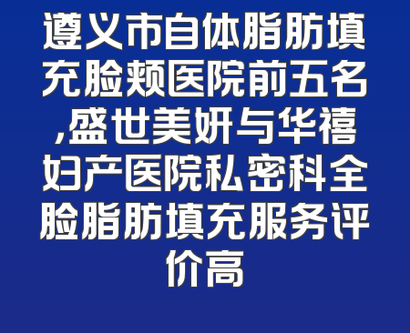 遵义市自体脂肪填充脸颊医院前五名，盛世美妍与华禧妇产医院私密科全脸脂肪填充服务评价高