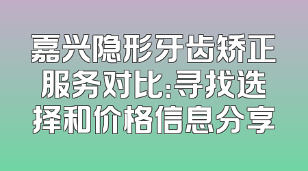 嘉兴隐形牙齿矫正服务对比：寻找选择和价格信息分享