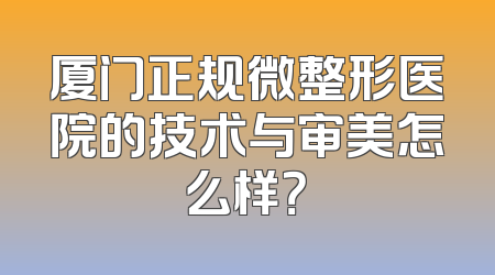厦门正规微整形医院的技术与审美怎么样？