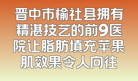 晋中市榆社县拥有精湛技艺的前9医院让脂肪填充苹果肌效果令人向往