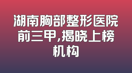 湖南胸部整形医院前三甲，揭晓上榜机构