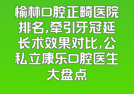 榆林口腔正畸医院排名，牵引牙冠延长术效果对比，公私立康乐口腔医生大盘点
