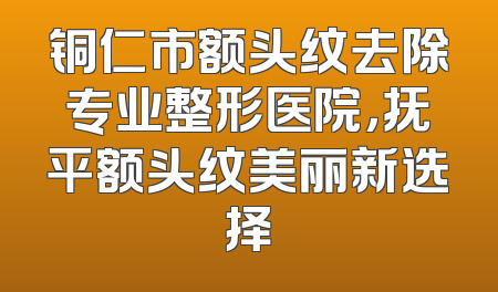 铜仁市额头纹去除专业整形医院，抚平额头纹美丽新选择
