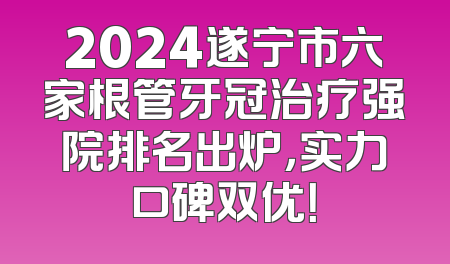 2024遂宁市六家根管牙冠治疗强院排名出炉，实力口碑双优！