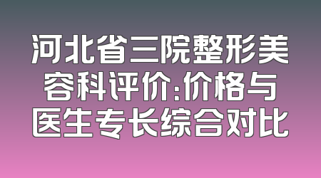 河北省三院整形美容科评价：价格与医生专长综合对比