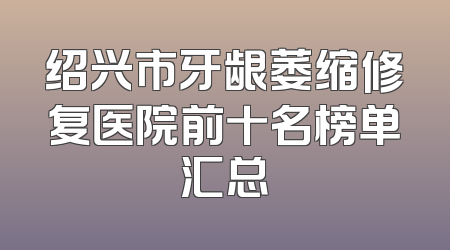 绍兴市牙龈萎缩修复医院前十名榜单汇总