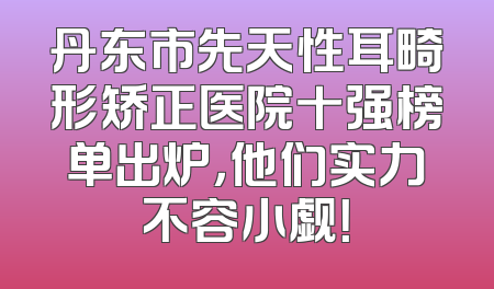 丹东市先天性耳畸形矫正医院十强榜单出炉，他们实力不容小觑！