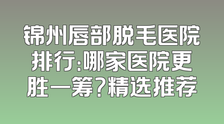 锦州唇部脱毛医院排行：哪家医院更胜一筹？精选推荐