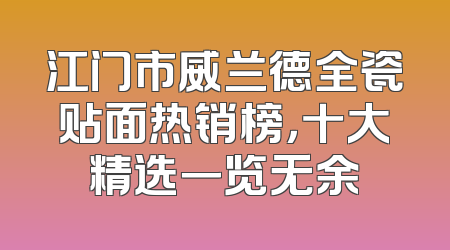 江门市威兰德全瓷贴面热销榜，十大精选一览无余