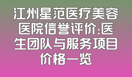 江州星范医疗美容医院信誉评价：医生团队与服务项目价格一览