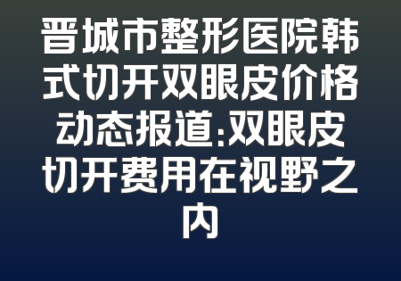 晋城市整形医院韩式切开双眼皮价格动态报道：双眼皮切开费用在视野之内