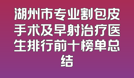 湖州市专业割包皮手术及早射治疗医生排行前十榜单总结