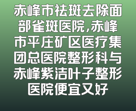 赤峰市祛斑去除面部雀斑医院，赤峰市平庄矿区医疗集团总医院整形科与赤峰紫洁叶子整形医院便宜又好