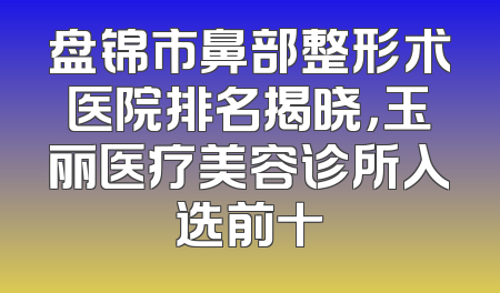 盘锦市鼻部整形术医院排名揭晓，玉丽医疗美容诊所入选前十