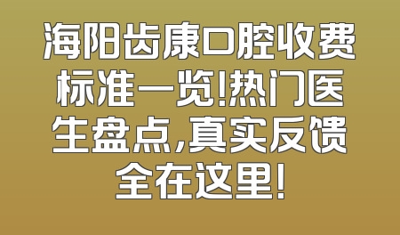 海阳齿康口腔收费标准一览！热门医生盘点，真实反馈全在这里！