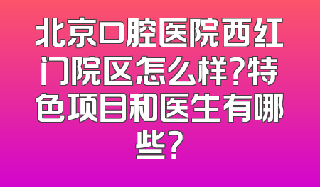 北京口腔医院西红门院区怎么样？特色项目和医生有哪些？