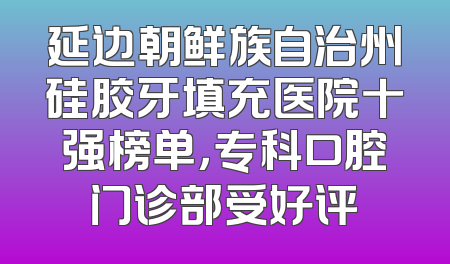 延边朝鲜族自治州硅胶牙填充医院十强榜单，专科口腔门诊部受好评