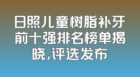 日照儿童树脂补牙前十强排名榜单揭晓，评选发布