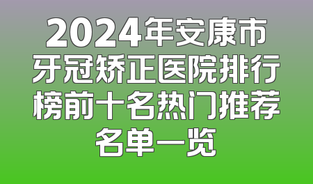 2024年安康市牙冠矫正医院排行榜前十名热门推荐名单一览