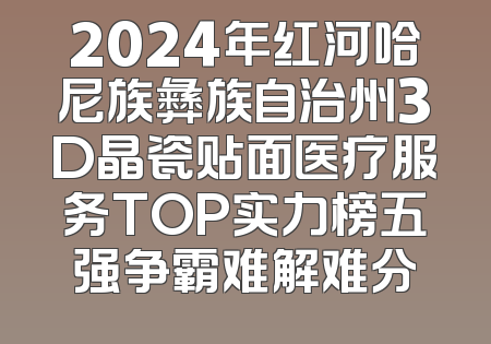2024年红河哈尼族彝族自治州3D晶瓷贴面医疗服务TOP实力榜五强争霸难解难分