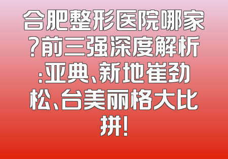 合肥整形医院哪家？前三强深度解析：亚典、新地崔劲松、台美丽格大比拼！