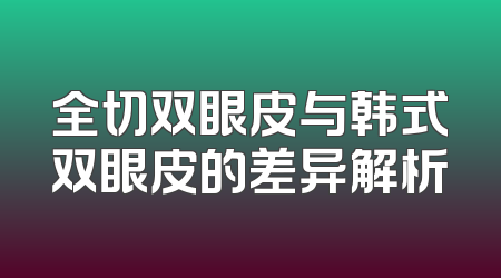 全切双眼皮与韩式双眼皮的差异解析