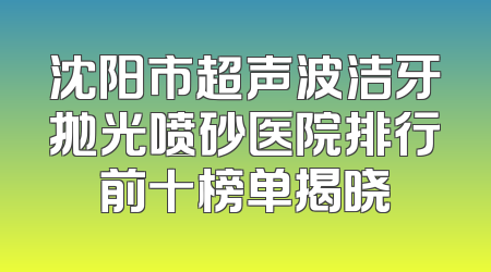 沈阳市超声波洁牙抛光喷砂医院排行前十榜单揭晓