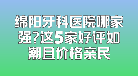 绵阳牙科医院哪家强？这5家好评如潮且价格亲民