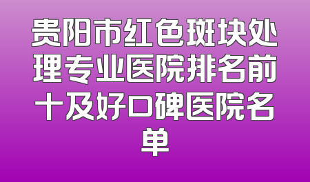 贵阳市红色斑块处理专业医院排名前十及好口碑医院名单