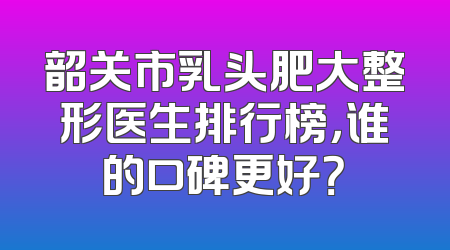 韶关市乳头肥大整形医生排行榜，谁的口碑更好？