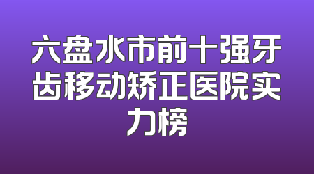 六盘水市前十强牙齿移动矫正医院实力榜