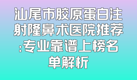 汕尾市胶原蛋白注射隆鼻术医院推荐：专业靠谱上榜名单解析
