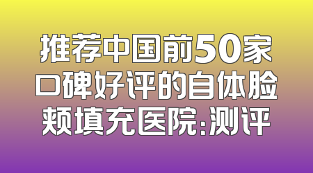 推荐中国前50家口碑好评的自体脸颊填充医院：测评