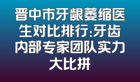 晋中市牙龈萎缩医生对比排行：牙齿内部专家团队实力大比拼