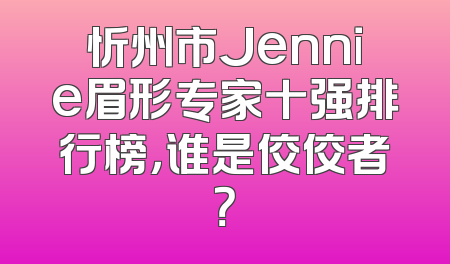 忻州市Jennie眉形专家十强排行榜，谁是佼佼者？