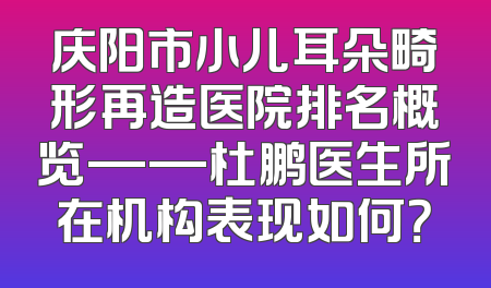 庆阳市小儿耳朵畸形再造医院排名概览——杜鹏医生所在机构表现如何？