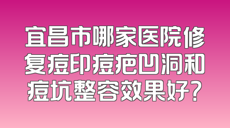 宜昌市哪家医院修复痘印痘疤凹洞和痘坑整容效果好？