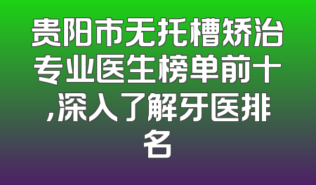 贵阳市无托槽矫治专业医生榜单前十，深入了解牙医排名