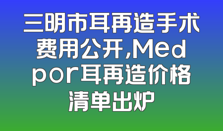 三明市耳再造手术费用公开，Medpor耳再造价格清单出炉