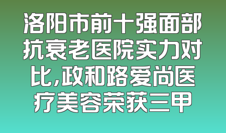 洛阳市前十强面部抗衰老医院实力对比，政和路爱尚医疗美容荣获三甲