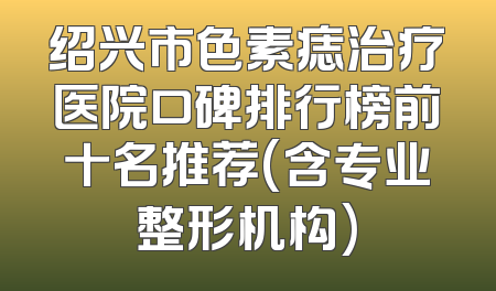 绍兴市色素痣治疗医院口碑排行榜前十名推荐(含专业整形机构)