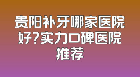 贵阳补牙哪家医院好？实力口碑医院推荐