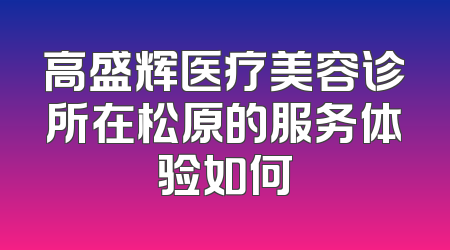 高盛辉医疗美容诊所在松原的服务体验如何