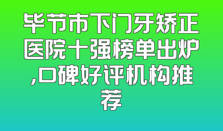 毕节市下门牙矫正医院十强榜单出炉，口碑好评机构推荐