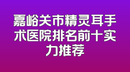 嘉峪关市精灵耳手术医院排名前十实力推荐