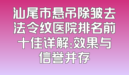 汕尾市悬吊除皱去法令纹医院排名前十佳详解：效果与信誉并存