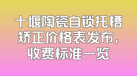 十堰陶瓷自锁托槽矫正价格表发布，收费标准一览