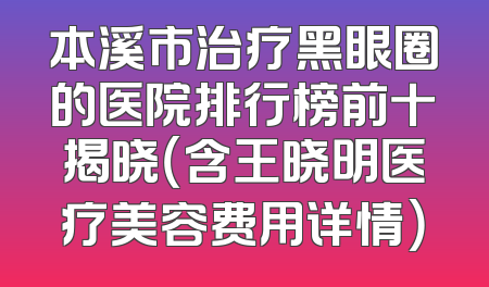 本溪市治疗黑眼圈的医院排行榜前十揭晓（含王晓明医疗美容费用详情）